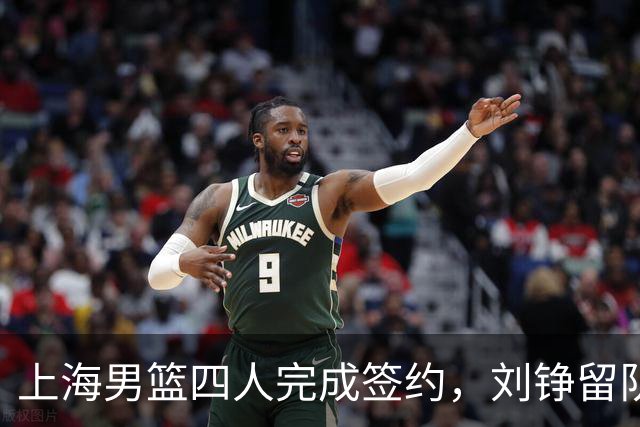 上海男篮四人完成签约，刘铮留队闫鹏飞索要三年合同，古德温基本续约留队