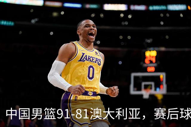 中国男篮91-81澳大利亚，赛后球员表现评分：3满分4优秀 2及格