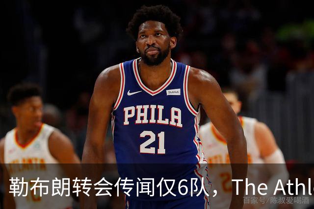 勒布朗转会传闻仅6队，The Athletic：他该给所有30队一个理由