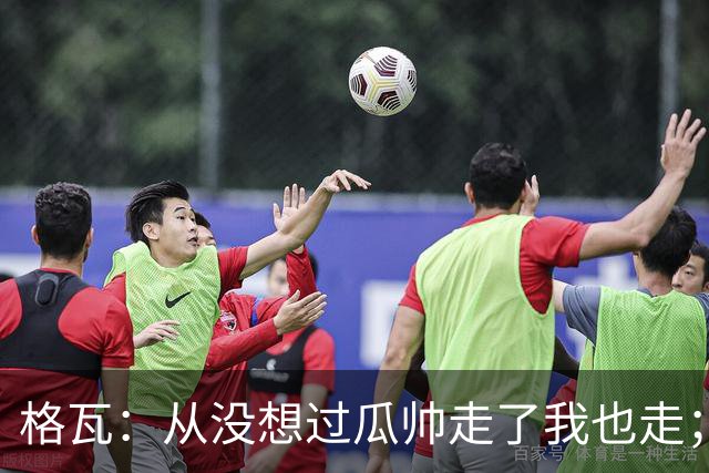 格瓦：从没想过瓜帅走了我也走；之前就能感觉到他想离开