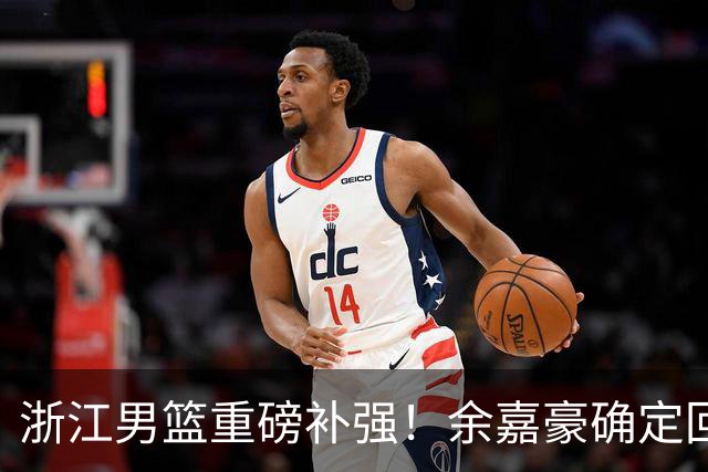 浙江男篮重磅补强！余嘉豪确定回归，2米05高炮台加盟，吴前有意离队