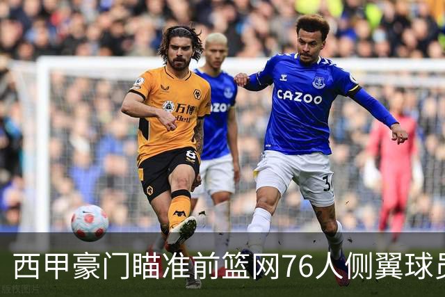 西甲豪门瞄准前篮网76人侧翼球员，或将告别NBA赛场？