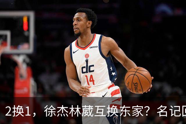 2换1，徐杰林葳互换东家？名记回应，徐杰经纪人表态，胡明轩卷入